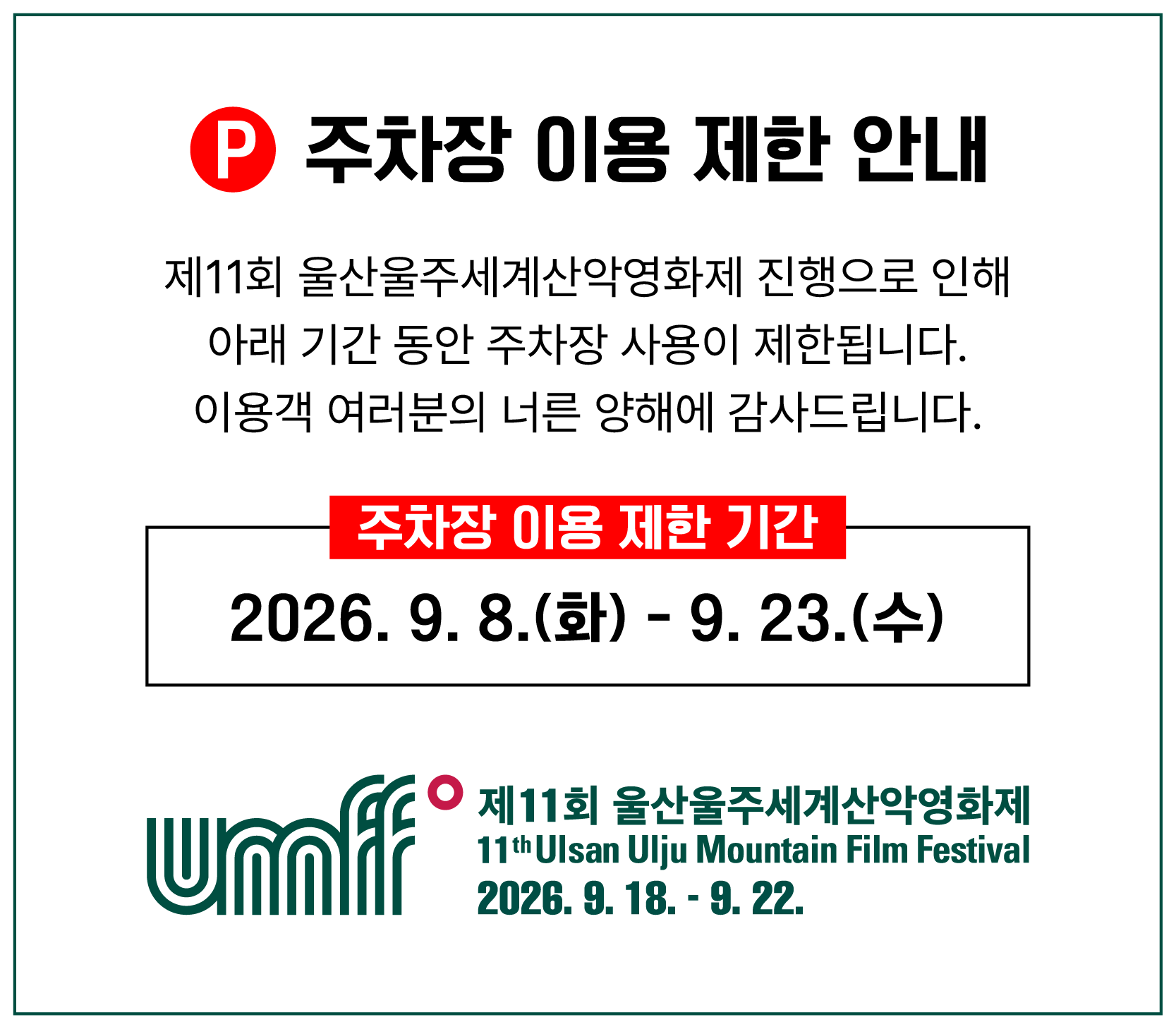 주차장 이용 제한 안내 제11회 울산울주세계산악영화제 진행으로 인해 아래 기간 동안 주차장 사용이 제한됩니다. 이용객 여러분의 너른 양해에 감사드립니다. 제한기간 2026.09.08.(화) ~ 09.23.(수)